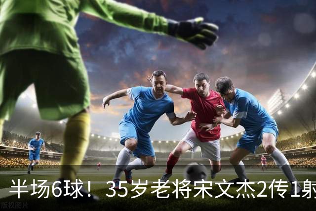 半场6球！35岁老将宋文杰2传1射+0角度破门，这才是中国足球该有的样子！